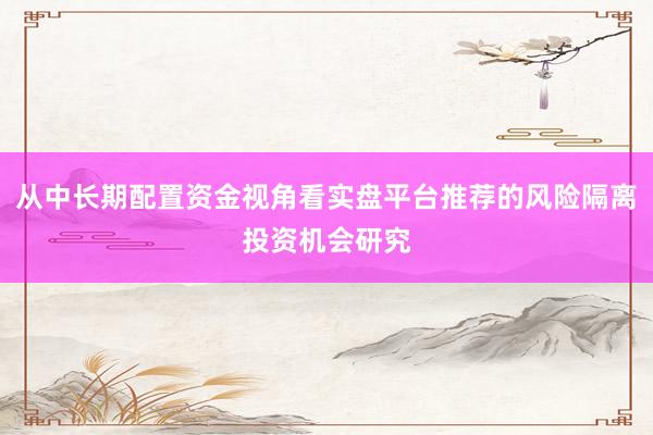 从中长期配置资金视角看实盘平台推荐的风险隔离投资机会研究