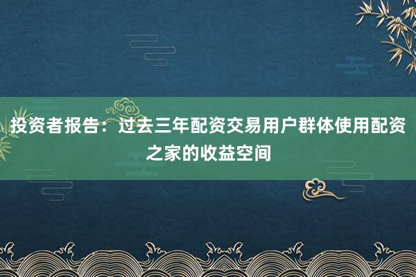 投资者报告：过去三年配资交易用户群体使用配资之家的收益空间