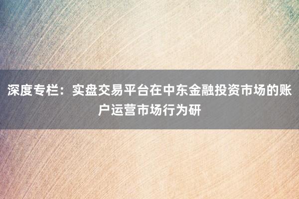 深度专栏：实盘交易平台在中东金融投资市场的账户运营市场行为研