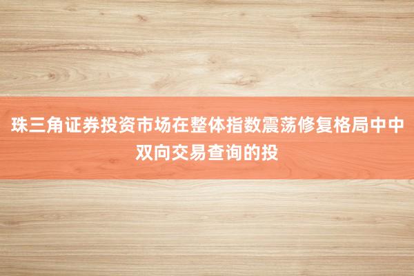 珠三角证券投资市场在整体指数震荡修复格局中中双向交易查询的投