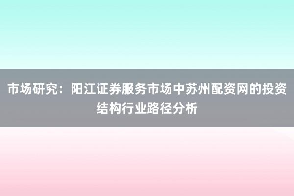 市场研究:阳江证券服务市场中苏州配资网的投资结构行业路径分析