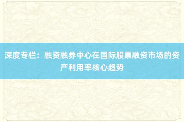 深度专栏：融资融券中心在国际股票融资市场的资产利用率核心趋势