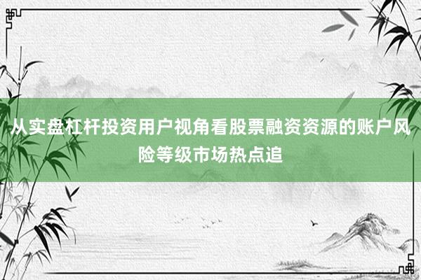 从实盘杠杆投资用户视角看股票融资资源的账户风险等级市场热点追