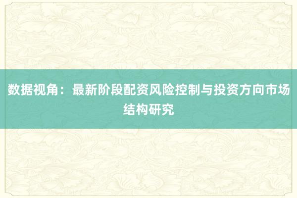 数据视角:最新阶段配资风险控制与投资方向市场结构研究