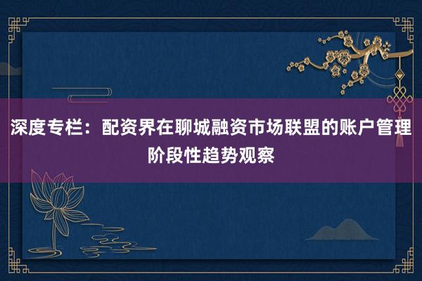 深度专栏:配资界在聊城融资市场联盟的账户管理阶段性趋势观察