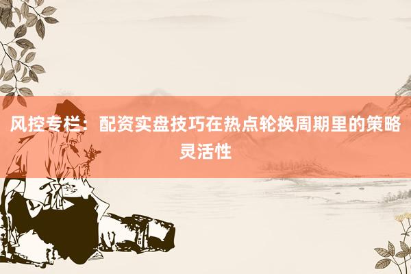 风控专栏:配资实盘技巧在热点轮换周期里的策略灵活性