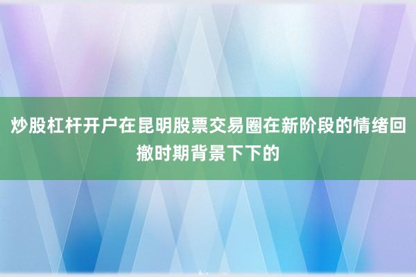炒股杠杆开户在昆明股票交易圈在新阶段的情绪回撤时期背景下下的