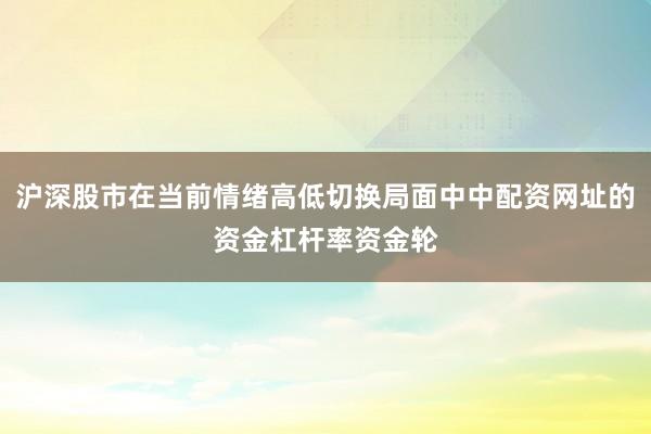 沪深股市在当前情绪高低切换局面中中配资网址的资金杠杆率资金轮