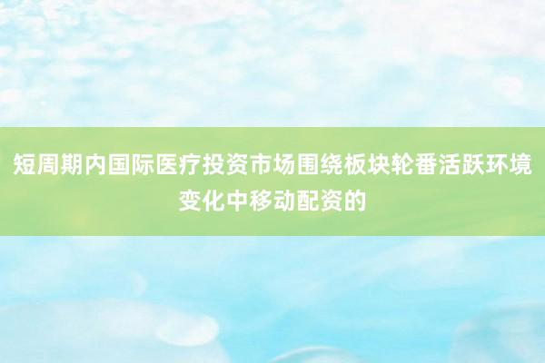 短周期内国际医疗投资市场围绕板块轮番活跃环境变化中移动配资的