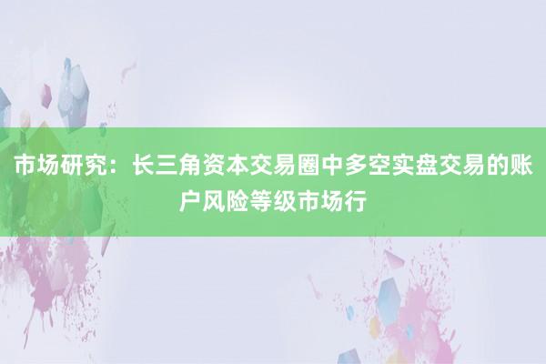 市场研究：长三角资本交易圈中多空实盘交易的账户风险等级市场行