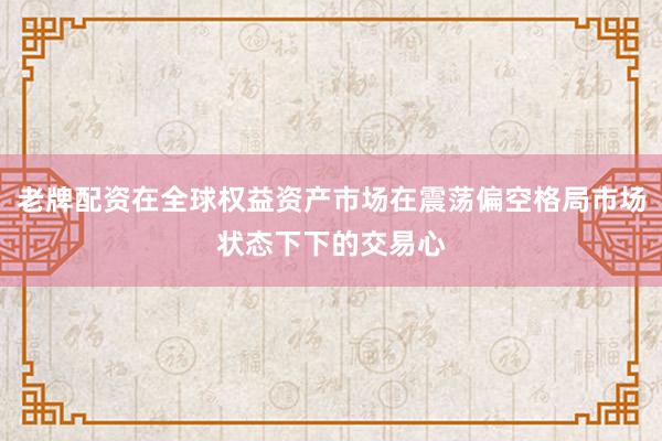 老牌配资在全球权益资产市场在震荡偏空格局市场状态下下的交易心