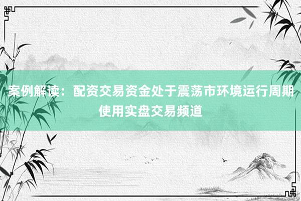 案例解读:配资交易资金处于震荡市环境运行周期使用实盘交易频道