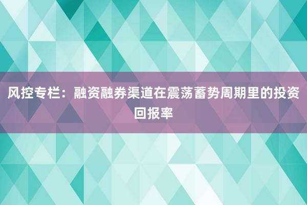 风控专栏：融资融券渠道在震荡蓄势周期里的投资回报率