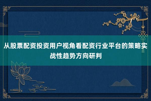 从股票配资投资用户视角看配资行业平台的策略实战性趋势方向研判