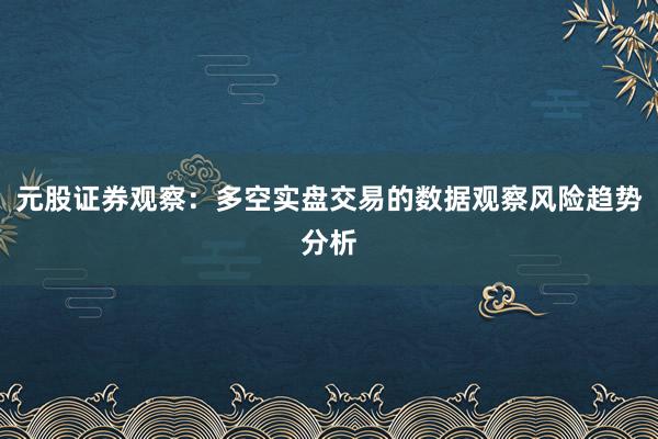 元股证券观察：多空实盘交易的数据观察风险趋势分析