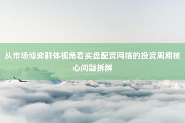 从市场博弈群体视角看实盘配资网络的投资周期核心问题拆解