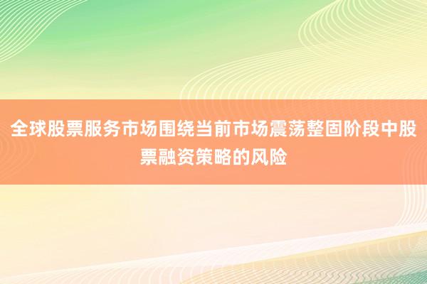 全球股票服务市场围绕当前市场震荡整固阶段中股票融资策略的风险
