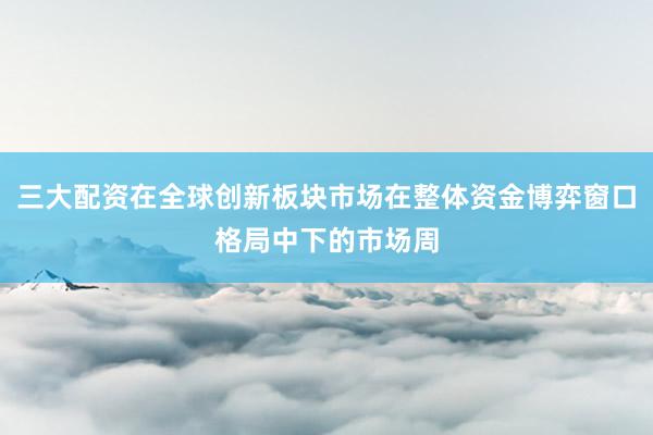 三大配资在全球创新板块市场在整体资金博弈窗口格局中下的市场周