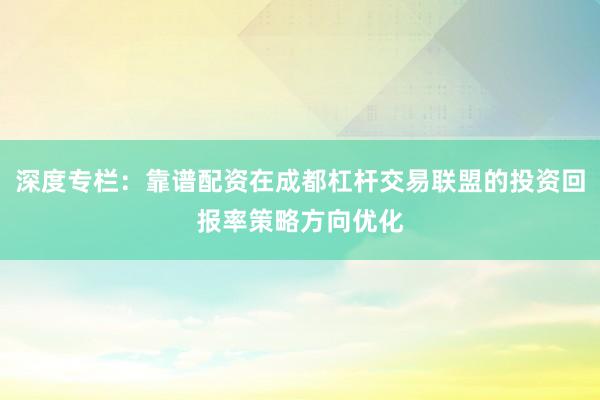 深度专栏:靠谱配资在成都杠杆交易联盟的投资回报率策略方向优化