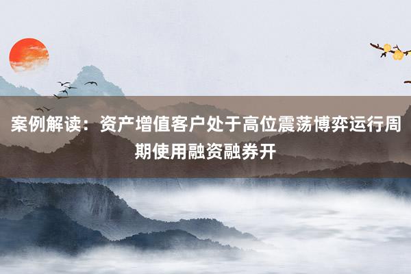 案例解读:资产增值客户处于高位震荡博弈运行周期使用融资融券开