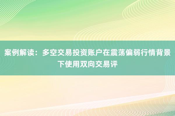 案例解读:多空交易投资账户在震荡偏弱行情背景下使用双向交易评