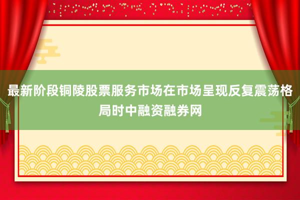 最新阶段铜陵股票服务市场在市场呈现反复震荡格局时中融资融券网
