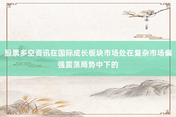 股票多空资讯在国际成长板块市场处在复杂市场偏强震荡局势中下的