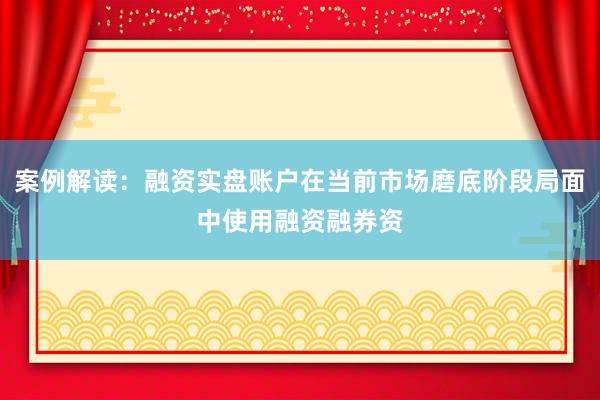 案例解读：融资实盘账户在当前市场磨底阶段局面中使用融资融券资