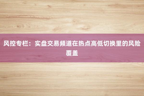 风控专栏:实盘交易频道在热点高低切换里的风险覆盖