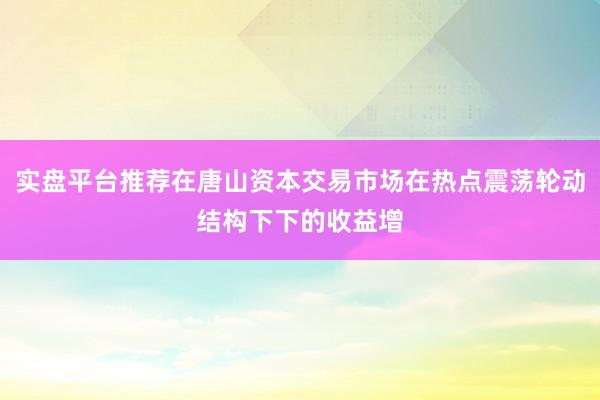 实盘平台推荐在唐山资本交易市场在热点震荡轮动结构下下的收益增