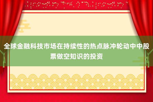 全球金融科技市场在持续性的热点脉冲轮动中中股票做空知识的投资
