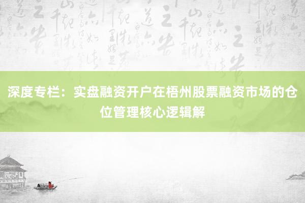 深度专栏：实盘融资开户在梧州股票融资市场的仓位管理核心逻辑解