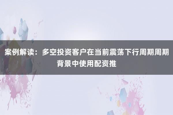 案例解读：多空投资客户在当前震荡下行周期周期背景中使用配资推