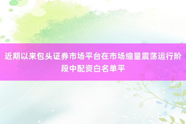 近期以来包头证券市场平台在市场缩量震荡运行阶段中配资白名单平