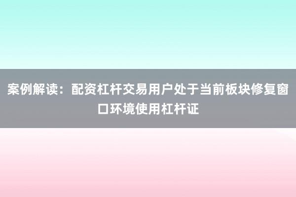 案例解读：配资杠杆交易用户处于当前板块修复窗口环境使用杠杆证