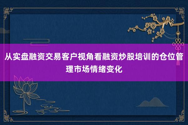 从实盘融资交易客户视角看融资炒股培训的仓位管理市场情绪变化