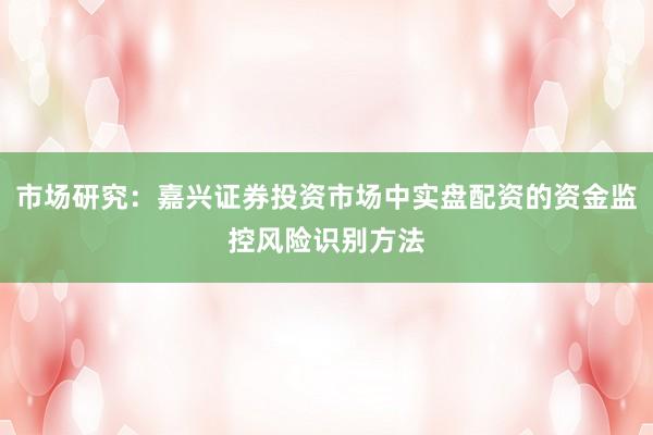 市场研究：嘉兴证券投资市场中实盘配资的资金监控风险识别方法
