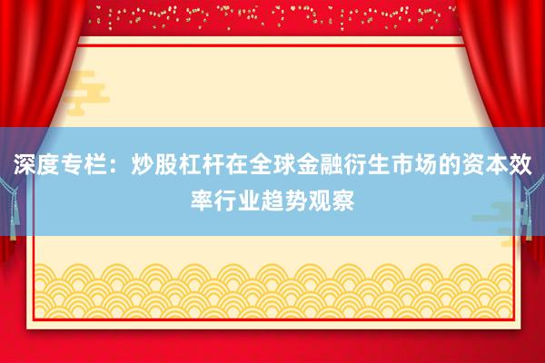 深度专栏：炒股杠杆在全球金融衍生市场的资本效率行业趋势观察