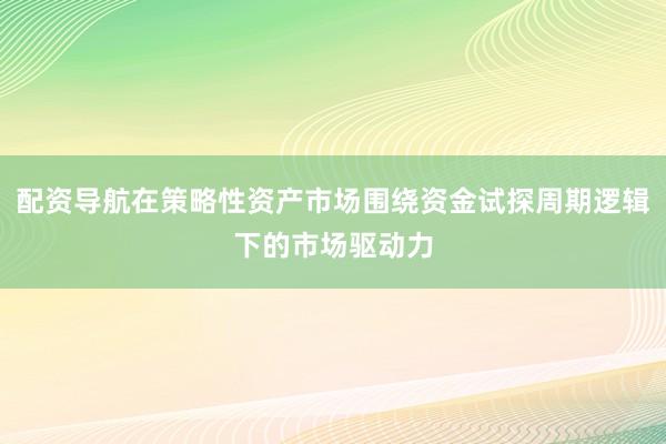 配资导航在策略性资产市场围绕资金试探周期逻辑下的市场驱动力
