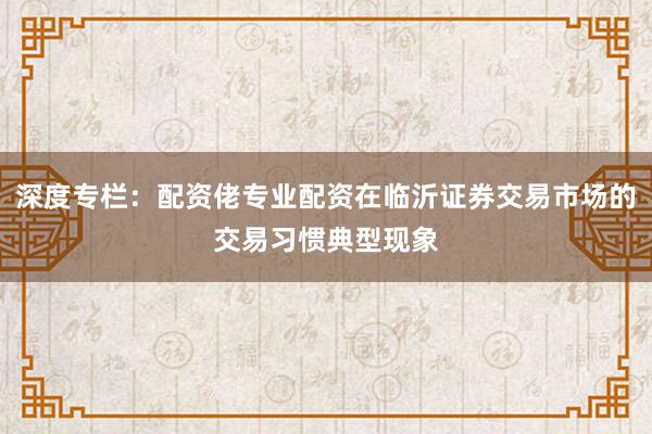 深度专栏：配资佬专业配资在临沂证券交易市场的交易习惯典型现象