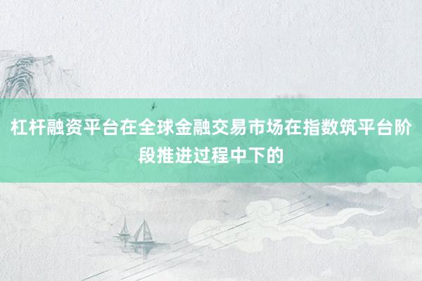 杠杆融资平台在全球金融交易市场在指数筑平台阶段推进过程中下的