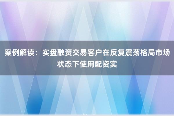 案例解读：实盘融资交易客户在反复震荡格局市场状态下使用配资实