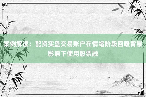 案例解读：配资实盘交易账户在情绪阶段回暖背景影响下使用股票融