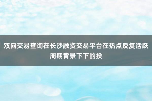 双向交易查询在长沙融资交易平台在热点反复活跃周期背景下下的投
