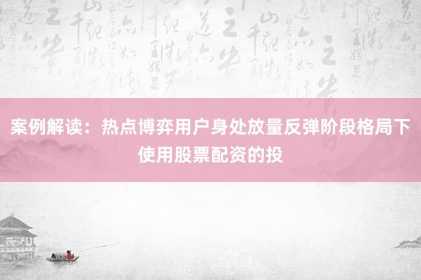 案例解读：热点博弈用户身处放量反弹阶段格局下使用股票配资的投