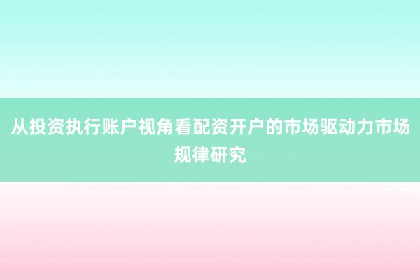 从投资执行账户视角看配资开户的市场驱动力市场规律研究