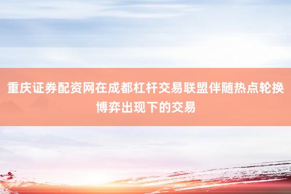 重庆证券配资网在成都杠杆交易联盟伴随热点轮换博弈出现下的交易