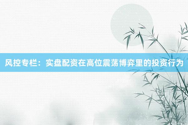 风控专栏：实盘配资在高位震荡博弈里的投资行为