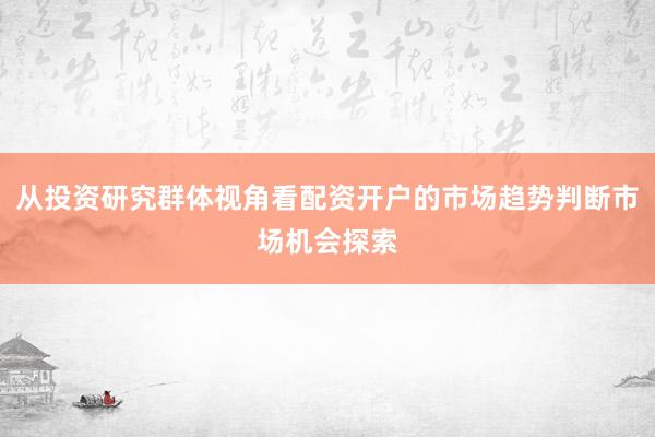 从投资研究群体视角看配资开户的市场趋势判断市场机会探索