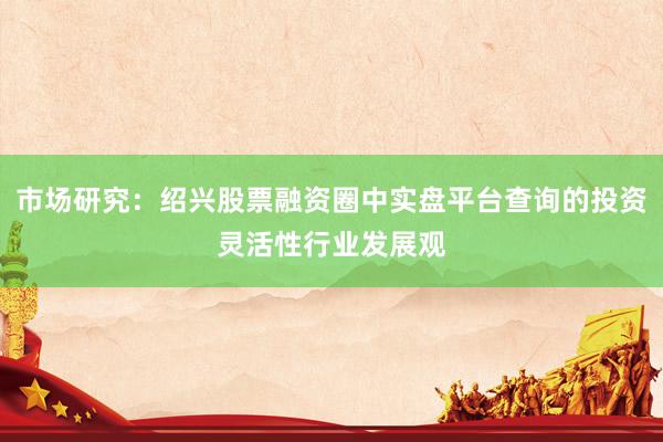市场研究：绍兴股票融资圈中实盘平台查询的投资灵活性行业发展观